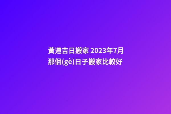 黃道吉日搬家 2023年7月那個(gè)日子搬家比較好